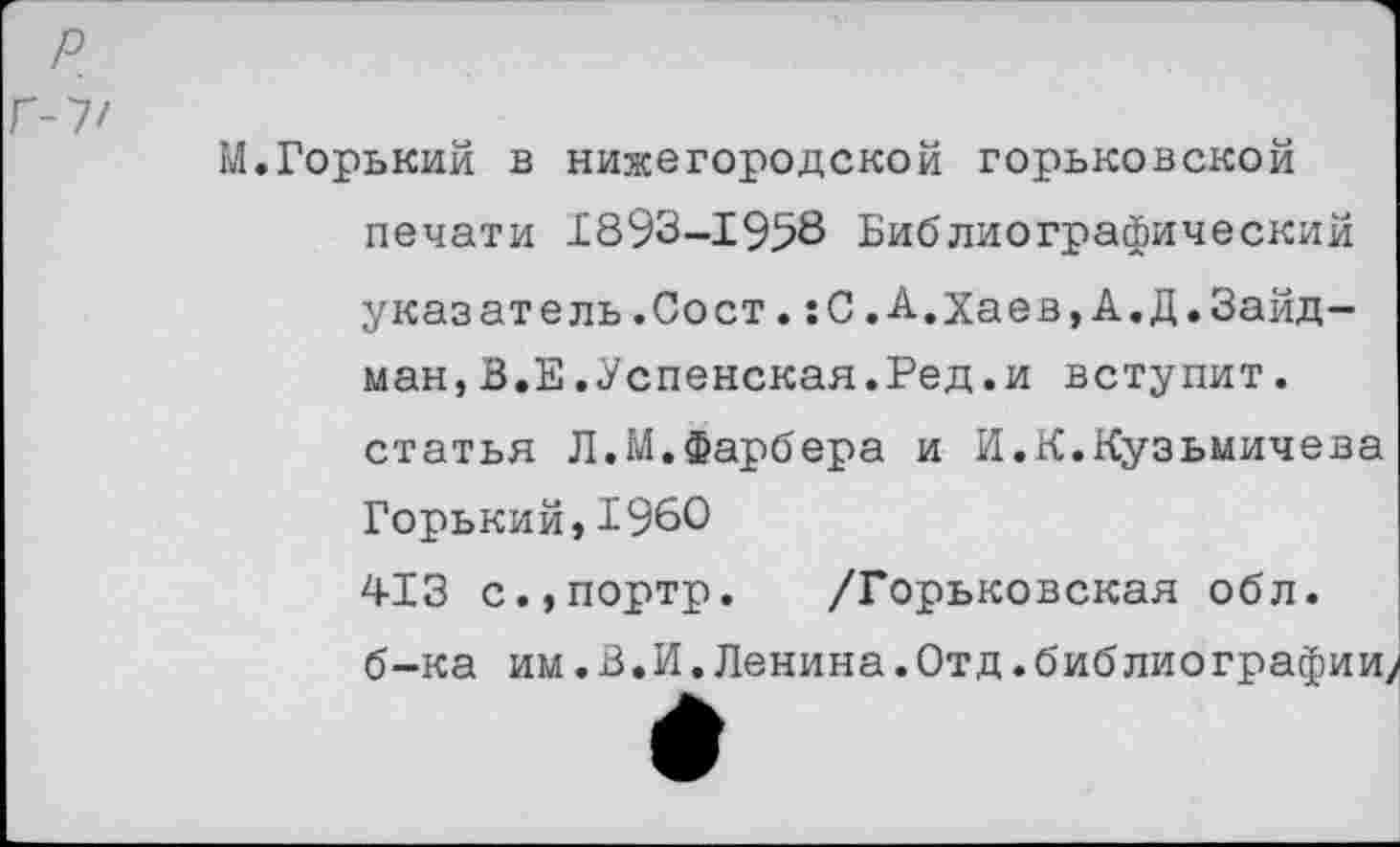 ﻿г-у/
М.Горький в нижегородской горьковской печати 1893-1958 Библиографический указатель.Сост.:С.А.Хаев,А.Д.Зайд-ман,В.Е.Успенская.Ред.и вступит, статья Л.М.Фарбера и И.К.Кузьмичева Горький,1960 413 с.,портр. /Горьковская обл. б-ка им.В.И.Ленина.Отд.библиографии?